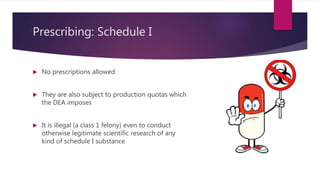Prescribing: Schedule I
 No prescriptions allowed
 They are also subject to production quotas which
the DEA imposes
 It is illegal (a class 1 felony) even to conduct
otherwise legitimate scientific research of any
kind of schedule I substance
 