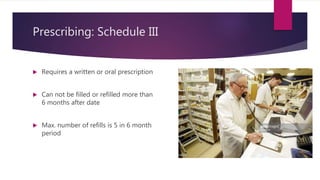 Prescribing: Schedule III
 Requires a written or oral prescription
 Can not be filled or refilled more than
6 months after date
 Max. number of refills is 5 in 6 month
period
 