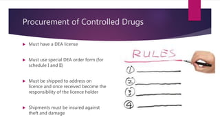 Procurement of Controlled Drugs
 Must have a DEA license
 Must use special DEA order form (for
schedule I and II)
 Must be shipped to address on
licence and once received become the
responsibility of the licence holder
 Shipments must be insured against
theft and damage
 