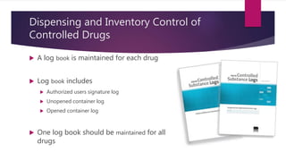 Dispensing and Inventory Control of
Controlled Drugs
 A log book is maintained for each drug
 Log book includes
 Authorized users signature log
 Unopened container log
 Opened container log
 One log book should be maintained for all
drugs
 