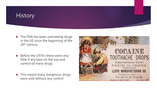 History
 The FDA has been overseeing drugs
in the US since the beginning of the
20th century
 Before the 1970’s there were very
little if any laws on the use and
control of many drugs
 This meant many dangerous drugs
were sold without any control
 