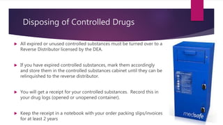 Disposing of Controlled Drugs
 All expired or unused controlled substances must be turned over to a
Reverse Distributor licensed by the DEA.
 If you have expired controlled substances, mark them accordingly
and store them in the controlled substances cabinet until they can be
relinquished to the reverse distributor.
 You will get a receipt for your controlled substances. Record this in
your drug logs (opened or unopened container).
 Keep the receipt in a notebook with your order packing slips/invoices
for at least 2 years
 