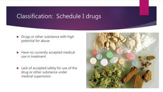 Classification: Schedule I drugs
 Drugs or other substance with high
potential for abuse
 Have no currently accepted medical
use in treatment
 Lack of accepted safety for use of the
drug or other substance under
medical supervision
 