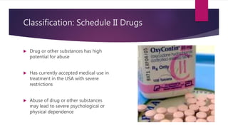 Classification: Schedule II Drugs
 Drug or other substances has high
potential for abuse
 Has currently accepted medical use in
treatment in the USA with severe
restrictions
 Abuse of drug or other substances
may lead to severe psychological or
physical dependence
 