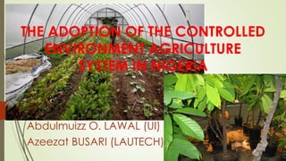 THE ADOPTION OF THE CONTROLLED
ENVIRONMENT AGRICULTURE
SYSTEM IN NIGERIA
Abdulmuizz O. LAWAL (UI)
Azeezat BUSARI (LAUTECH)
 