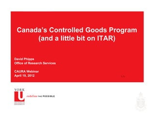 Canada’s Controlled Goods Program
      (and a little bit on ITAR)

David Phipps
Office of Research Services

CAURA Webinar
April 19, 2012                YORK RESEARCH
 