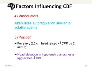 Factors influencing CBF
4) Vasodilators
Attenuates autoregulation similar to
volatile agents
5) Position
For every 2.5 cm head raised - CPP by 2
mmHg
Head elevation in hypotensive anesthesia
aggravates CBF
3/11/2022 15
 