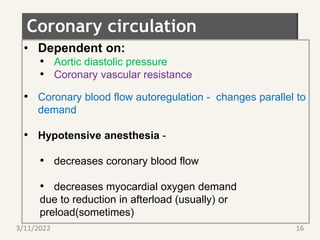 Coronary circulation
• Dependent on:
• Aortic diastolic pressure
• Coronary vascular resistance
• Coronary blood flow autoregulation - changes parallel to
demand
• Hypotensive anesthesia -
• decreases coronary blood flow
• decreases myocardial oxygen demand
due to reduction in afterload (usually) or
preload(sometimes)
3/11/2022 16
 
