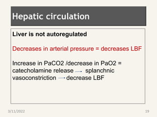 Hepatic circulation
Liver is not autoregulated
Decreases in arterial pressure = decreases LBF
Increase in PaCO2 /decrease in PaO2 =
catecholamine release splanchnic
vasoconstriction decrease LBF
3/11/2022 19
 