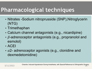 Pharmacological techniques
• Nitrates -Sodium nitroprusside (SNP),Nitroglycerin
(NTG)
• Trimethaphan
• Calcium channel antagonists (e.g., nicardipine)
• 𝛽-adrenoceptor antagonists (e.g., propranolol and
esmolol)
• ACEI
• 𝛼2- adrenoceptor agonists (e.g., clonidine and
dexmedetomidine)
. Chandra .Induced Hypotension During Anesthesia, with Special Reference to Orthognathic Surgery
3/11/2022 26
 