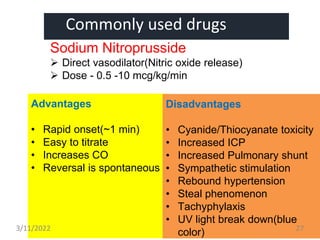 Commonly used drugs
Sodium Nitroprusside
 Direct vasodilator(Nitric oxide release)
 Dose - 0.5 -10 mcg/kg/min
Advantages
• Rapid onset(~1 min)
• Easy to titrate
• Increases CO
• Reversal is spontaneous
Disadvantages
• Cyanide/Thiocyanate toxicity
• Increased ICP
• Increased Pulmonary shunt
• Sympathetic stimulation
• Rebound hypertension
• Steal phenomenon
• Tachyphylaxis
• UV light break down(blue
color)
3/11/2022 27
 