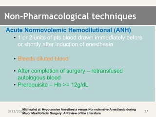 Non-Pharmacological techniques
Acute Normovolemic Hemodilutional (ANH)
• 1 or 2 units of pts blood drawn immediately before
or shortly after induction of anesthesia
• Bleeds diluted blood
• After completion of surgery – retransfused
autologous blood
• Prerequisite – Hb >= 12g/dL
Micheal et al. Hypotensive Anesthesia versus Normotensive Anesthesia during
Major Maxillofacial Surgery: A Review of the Literature
3/11/2022 37
 