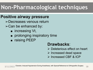Non-Pharmacological techniques
Positive airway pressure
➢Decreases venous return
➢Can be enhanced by:
■ increasing Vt,
■ prolonging inspiratory time
■ raising PEEP
. Chandra .Induced Hypotension During Anesthesia, with Special Reference to Orthognathic Surgery
3/11/2022 38
Drawbacks:
 Deleterious effect on heart
 Increased dead space
 Increased CBF & ICP
 