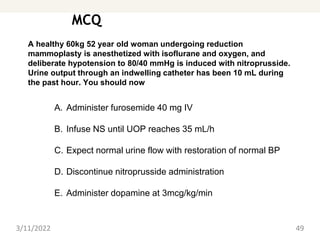MCQ
3/11/2022 49
A healthy 60kg 52 year old woman undergoing reduction
mammoplasty is anesthetized with isoflurane and oxygen, and
deliberate hypotension to 80/40 mmHg is induced with nitroprusside.
Urine output through an indwelling catheter has been 10 mL during
the past hour. You should now
A. Administer furosemide 40 mg IV
B. Infuse NS until UOP reaches 35 mL/h
C. Expect normal urine flow with restoration of normal BP
D. Discontinue nitroprusside administration
E. Administer dopamine at 3mcg/kg/min
 