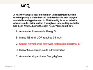 MCQ
3/11/2022 50
A healthy 60kg 52 year old woman undergoing reduction
mammoplasty is anesthetized with isoflurane and oxygen,
and delibrate hypotension to 80/40 mmHg is induced with
nitroprusside. Urine output through an indewelling catheter
has been 10 mL during the past hour. You should now
A. Administer furosemide 40 mg IV
B. Infuse NS until UOP reaches 35 mL/h
C. Expect normal urine flow with restoration of normal BP
D. Discontinue nitroprusside administration
E. Administer dopamine at 3mcg/kg/min
 