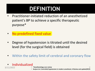 DEFINITION
• Practitioner-initiated reduction of an anesthetized
patient’s BP to achieve a specific therapeutic
purpose*
• No predefined fixed value
• Degree of hypotension is titrated until the desired
level (for the surgical field) is obtained
• Within the safety limit of cerebral and coronary flow
• Individualized
• *Anesthesiology core review
• Surjya et al. Controlled hypotension in modern anesthesia: A Review and update(2015)
3/11/2022 7
 