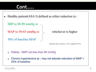 Cont…..
● Healthy patient(ASA I) defined as either reduction in :
SBP to 80-90 mmHg or
MAP to 50-65 mmHg or whichever is higher
30% of baseline MAP
(Barak M, 2015}; Strunin L, 1975; Lindop MJ, 1975)
 Elderly - MAP not less than 80 mmHg
 Chronic hypertensive pt - may not tolerate reduction of MAP >
25% of baseline
3/11/2022 8
 