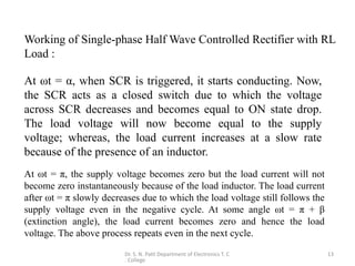 Dr. S. N. Patil Department of Electronics T. C
. College
13
At ωt = α, when SCR is triggered, it starts conducting. Now,
the SCR acts as a closed switch due to which the voltage
across SCR decreases and becomes equal to ON state drop.
The load voltage will now become equal to the supply
voltage; whereas, the load current increases at a slow rate
because of the presence of an inductor.
At ωt = π, the supply voltage becomes zero but the load current will not
become zero instantaneously because of the load inductor. The load current
after ωt = π slowly decreases due to which the load voltage still follows the
supply voltage even in the negative cycle. At some angle ωt = π + β
(extinction angle), the load current becomes zero and hence the load
voltage. The above process repeats even in the next cycle.
Working of Single-phase Half Wave Controlled Rectifier with RL
Load :
 