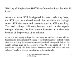 Dr. S. N. Patil Department of Electron
ics T. C. College
3
At ωt = α, when SCR is triggered, it starts conducting. Now,
the SCR acts as a closed switch due to which the voltage
across SCR decreases and becomes equal to ON state drop.
The load voltage will now become equal to the supply
voltage; whereas, the load current increases at a slow rate
because of the presence of an inductor.
At ωt = π, the supply voltage becomes zero but the load current will not
become zero instantaneously because of the load inductor. The load current
after ωt = π slowly decreases due to which the load voltage still follows the
supply voltage even in the negative cycle. At some angle ωt = π + β
(extinction angle), the load current becomes zero and hence the load
voltage. The above process repeats even in the next cycle.
Working of Single-phase Half Wave Controlled Rectifier with RL
Load :
 