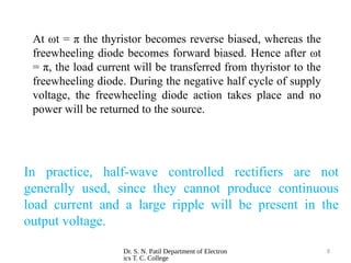 Dr. S. N. Patil Department of Electron
ics T. C. College
8
In practice, half-wave controlled rectifiers are not
generally used, since they cannot produce continuous
load current and a large ripple will be present in the
output voltage.
At ωt = π the thyristor becomes reverse biased, whereas the
freewheeling diode becomes forward biased. Hence after ωt
= π, the load current will be transferred from thyristor to the
freewheeling diode. During the negative half cycle of supply
voltage, the freewheeling diode action takes place and no
power will be returned to the source.
 