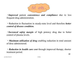 Improved patient convenience and
frequent drug administration.
compliance due to less
Reduction in fluctuation in steady-state level and therefore better
control of disease condition.
Increased safety margin of high potency drug due to better
control of plasma levels.
Maximum utilization of drug enabling reduction in total amount
of dose administered.
Reduction in health care cost through improved therapy, shorter
treatment period.
M erits.
13
2/28/2024 HRB
13
 