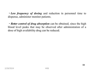 14
Less frequency of dosing and reduction in personnel time to
dispense, administer monitor patients.
Better control of drug absorption can be obtained, since the high
blood level peaks that may be observed after administration of a
dose of high availability drug can be reduced.
2/28/2024 HRB
14
 