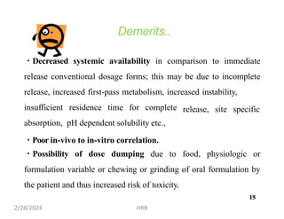 Demerits..
Decreased systemic availability in comparison to immediate
release conventional dosage forms; this may be due to incomplete
release, increased first-pass metabolism, increased instability,
insufficient residence time for complete
absorption, pH dependent solubility etc.,
Poor in-vivo to in-vitro correlation.
release, site specific
Possibility of dose dumping due to food, physiologic or
formulation variable or chewing or grinding of oral formulation by
the patient and thus increased risk of toxicity.
15
2/28/2024 HRB
15
 