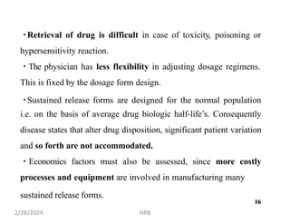 sustained release forms.
16
Retrieval of drug is difficult in case of toxicity, poisoning or
hypersensitivity reaction.
The physician has less flexibility in adjusting dosage regimens.
This is fixed by the dosage form design.
Sustained release forms are designed for the normal population
i.e. on the basis of average drug biologic half-life’s. Consequently
disease states that alter drug disposition, significant patient variation
and so forth are not accommodated.
Economics factors must also be assessed, since more costly
processes and equipment are involved in manufacturing many
2/28/2024 HRB
16
 