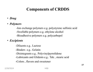 17
Components of CRDDS
• Drug
• Polymers
-Ion exchange polymers e.g. polystyrene sulfonic acid
-Swellable polymers e.g. ethylene alcohol
-Bioadhesive polymers e.g. polycarbopol
• Excipients
-Diluents e.g.. Lactose
-Binders e.g.. Gelatin
-Disintegrants e.g.. Polyvinylpyrrolidone
-Lubricants and Glidents e.g.. Talc , stearic acid
-Colors , flavors and sweetener
2/28/2024 HRB
17
 
