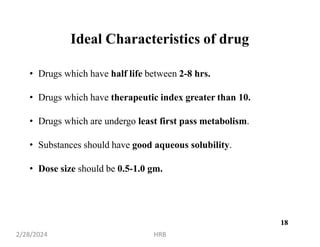 18
Ideal Characteristics of drug
• Drugs which have half life between 2-8 hrs.
• Drugs which have therapeutic index greater than 10.
• Drugs which are undergo least first pass metabolism.
• Substances should have good aqueous solubility.
• Dose size should be 0.5-1.0 gm.
2/28/2024 HRB
18
 