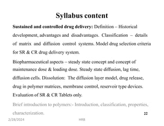 Syllabus content
Sustained and controlled drug delivery: Definition – Historical
development, advantages and disadvantages. Classification – details
of matrix and diffusion control systems. Model drug selection criteria
for SR & CR drug delivery system.
Biopharmaceutical aspects – steady state concept and concept of
maintenance dose & loading dose. Steady state diffusion, lag time,
diffusion cells. Dissolution: The diffusion layer model, drug release,
drug in polymer matrices, membrane control, reservoir type devices.
Evaluation of SR & CR Tablets only.
Brief introduction to polymers:- Introduction, classification, properties,
characterization. 2
2/28/2024 HRB
2
 