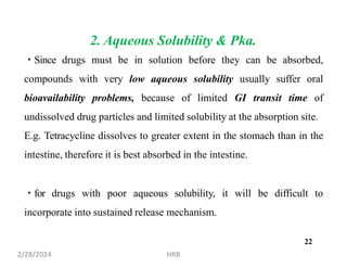 2. Aqueous Solubility & Pka.
Since drugs must be in solution before they can be absorbed,
compounds with very low aqueous solubility usually suffer oral
bioavailability problems, because of limited GI transit time of
undissolved drug particles and limited solubility at the absorption site.
E.g. Tetracycline dissolves to greater extent in the stomach than in the
intestine, therefore it is best absorbed in the intestine.
for drugs with poor aqueous solubility, it will be difficult to
incorporate into sustained release mechanism.
2/28/2024 HRB
22
 