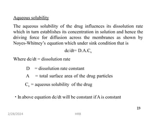 Aqueous solubility
The aqueous solubility of the drug influences its dissolution rate
which in turn establishes its concentration in solution and hence the
driving force for diffusion across the membranes as shown by
Noyes-Whitney’s equation which under sink condition that is
dc/dt= D.A.Cs
Where dc/dt = dissolution rate
D = dissolution rate constant
A = total surface area of the drug particles
Cs = aqueous solubility of the drug
In above equation dc/dt will be constant ifAis constant
2/28/2024 HRB
23
 