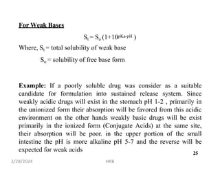 For Weak Bases
St = So (1+10pKa-pH )
Where, St = total solubility of weak base
So = solubility of free base form
Example: If a poorly soluble drug was consider as a suitable
candidate for formulation into sustained release system. Since
weakly acidic drugs will exist in the stomach pH 1-2 , primarily in
the unionized form their absorption will be favored from this acidic
environment on the other hands weakly basic drugs will be exist
primarily in the ionized form (Conjugate Acids) at the same site,
their absorption will be poor. in the upper portion of the small
intestine the pH is more alkaline pH 5-7 and the reverse will be
expected for weak acids
2/28/2024 HRB
25
 