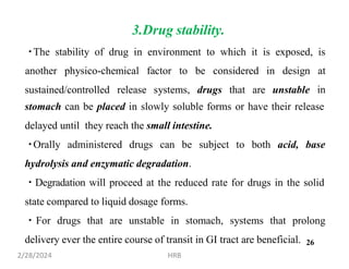 3.Drug stability.
The stability of drug in environment to which it is exposed, is
sustained/controlled release systems, drugs that are unstable
another physico-chemical factor to be considered in design at
in
stomach can be placed in slowly soluble forms or have their release
delayed until they reach the small intestine.
Orally administered drugs can be subject to both acid, base
hydrolysis and enzymatic degradation.
Degradation will proceed at the reduced rate for drugs in the solid
state compared to liquid dosage forms.
For drugs that are unstable in stomach, systems that prolong
delivery ever the entire course of transit in GI tract are beneficial.
2/28/2024 HRB
26
 