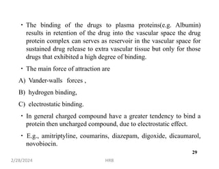 The binding of the drugs to plasma proteins(e.g. Albumin)
results in retention of the drug into the vascular space the drug
protein complex can serves as reservoir in the vascular space for
sustained drug release to extra vascular tissue but only for those
drugs that exhibited a high degree of binding.
The main force of attraction are
A) Vander-walls forces ,
B) hydrogen binding,
C) electrostatic binding.
In general charged compound have a greater tendency to bind a
protein then uncharged compound, due to electrostatic effect.
E.g., amitriptyline, coumarins, diazepam, digoxide, dicaumarol,
novobiocin.
2/28/2024 HRB
29
 