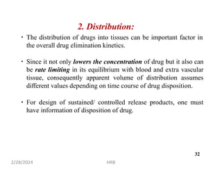 2. Distribution:
The distribution of drugs into tissues can be important factor in
the overall drug elimination kinetics.
Since it not only lowers the concentration of drug but it also can
be rate limiting in its equilibrium with blood and extra vascular
tissue, consequently apparent volume of distribution assumes
different values depending on time course of drug disposition.
For design of sustained/ controlled release products, one must
have information of disposition of drug.
2/28/2024 HRB
32
 
