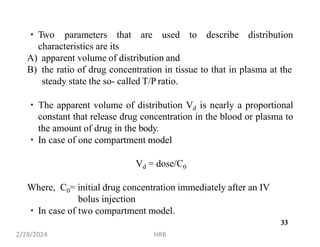 Two parameters that are used to describe distribution
characteristics are its
A) apparent volume of distribution and
B) the ratio of drug concentration in tissue to that in plasma at the
steady state the so- called T/P ratio.
The apparent volume of distribution Vd is nearly a proportional
constant that release drug concentration in the blood or plasma to
the amount of drug in the body.
In case of one compartment model
Vd = dose/C0
Where, C0= initial drug concentration immediately after an IV
bolus injection
In case of two compartment model.
2/28/2024 HRB
33
 