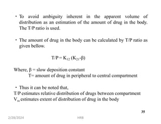 To avoid ambiguity inherent in the apparent volume of
distribution as an estimation of the amount of drug in the body.
The T/P ratio is used.
The amount of drug in the body can be calculated by T/P ratio as
given bellow.
T/P = K12 (K21-β)
Where, β = slow deposition constant
T= amount of drug in peripheral to central compartment
Thus it can be noted that,
T/P estimates relative distribution of drugs between compartment
Vss estimates extent of distribution of drug in the body
2/28/2024 HRB
35
 