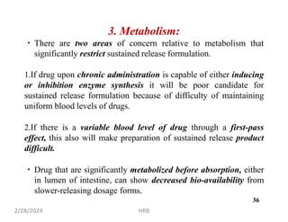 3. Metabolism:
There are two areas of concern relative to metabolism that
significantly restrict sustained release formulation.
1.If drug upon chronic administration is capable of either inducing
or inhibition enzyme synthesis it will be poor candidate for
sustained release formulation because of difficulty of maintaining
uniform blood levels of drugs.
2.If there is a variable blood level of drug through a first-pass
effect, this also will make preparation of sustained release product
difficult.
Drug that are significantly metabolized before absorption, either
in lumen of intestine, can show decreased bio-availability from
slower-releasing dosage forms.
2/28/2024 HRB
36
 