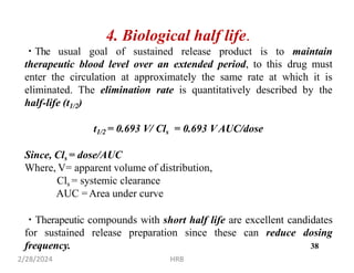 4. Biological half life.
The usual goal of sustained release product is to maintain
therapeutic blood level over an extended period, to this drug must
enter the circulation at approximately the same rate at which it is
eliminated. The elimination rate is quantitatively described by the
half-life (t1/2)
t1/2 = 0.693 V/ Cls = 0.693 VAUC/dose
Since, Cls = dose/AUC
Where, V= apparent volume of distribution,
Cls = systemic clearance
AUC =Area under curve
Therapeutic compounds with short half life are excellent candidates
for sustained release preparation since these can reduce dosing
frequency.
2/28/2024 HRB
38
 