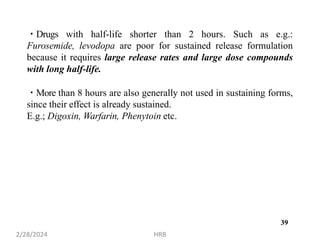 Drugs with half-life shorter than 2 hours. Such as e.g.:
Furosemide, levodopa are poor for sustained release formulation
because it requires large release rates and large dose compounds
with long half-life.
More than 8 hours are also generally not used in sustaining forms,
since their effect is already sustained.
E.g.; Digoxin, Warfarin, Phenytoin etc.
2/28/2024 HRB
39
 
