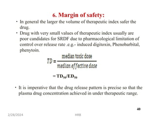 6. Margin of safety:
In general the larger the volume of therapeutic index safer the
drug.
Drug with very small values of therapeutic index usually are
poor candidates for SRDF due to pharmacological limitation of
control over release rate .e.g.- induced digitoxin, Phenobarbital,
phenytoin.
= TD50/ED50
It is imperative that the drug release pattern is precise so that the
plasma drug concentration achieved in under therapeutic range.
2/28/2024 HRB
40
 