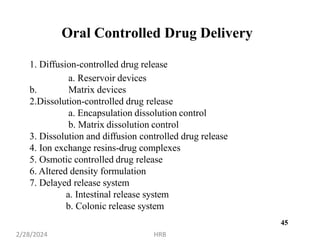 45
Oral Controlled Drug Delivery
1. Diffusion-controlled drug release
a. Reservoir devices
b. Matrix devices
2.Dissolution-controlled drug release
a. Encapsulation dissolution control
b. Matrix dissolution control
3. Dissolution and diffusion controlled drug release
4. Ion exchange resins-drug complexes
5. Osmotic controlled drug release
6. Altered density formulation
7. Delayed release system
a. Intestinal release system
b. Colonic release system
2/28/2024 HRB
 