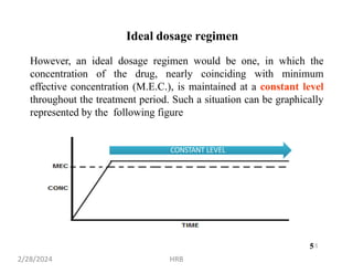 However, an ideal dosage regimen would be one, in which the
concentration of the drug, nearly coinciding with minimum
effective concentration (M.E.C.), is maintained at a constant level
throughout the treatment period. Such a situation can be graphically
represented by the following figure
CONSTANT LEVEL
5
Ideal dosage regimen
2/28/2024 HRB
5
 