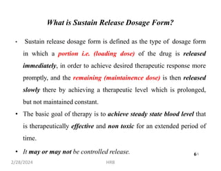 6
What is Sustain Release Dosage Form?
• Sustain release dosage form is defined as the type of dosage form
in which a portion i.e. (loading dose) of the drug is released
immediately, in order to achieve desired therapeutic response more
promptly, and the remaining (maintainence dose) is then released
slowly there by achieving a therapeutic level which is prolonged,
but not maintained constant.
• The basic goal of therapy is to achieve steady state blood level that
is therapeutically effective and non toxic for an extended period of
time.
• It may or may not be controlled release.
2/28/2024 HRB
6
 