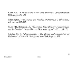 64
5.Jain N.K., “Controlled and Novel Drug Delivery”, CBS publication
2002, pg.no.676-698.
6.Remington, “The Science and Practice of Pharmacy”, 20th
edition,
Vol. I, pg.no.903-913.
7.Lee V.H., Robinson J.R, “Controlled Drug Delivery Fundamentals
and Application” , Marcel Dekker, New York, pg.no.71-121, 138-171.
8.Aulton M. E., “Pharmaceutics – The Design and Manufacture of
Medicines” , Churchill Livingstone New York, Page no.575.
2/28/2024 HRB
 