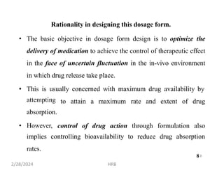 Rationality in designing this dosage form.
• The basic objective in dosage form design is to optimize the
delivery of medication to achieve the control of therapeutic effect
in the face of uncertain fluctuation in the in-vivo environment
in which drug release take place.
• This is usually concerned with maximum drug availability by
attempting
absorption.
• However,
to attain a maximum rate and extent of drug
control of drug action through formulation also
implies controlling bioavailability to reduce drug absorption
rates.
8
2/28/2024 HRB
8
 