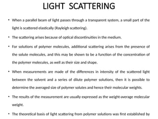 LIGHT SCATTERING
• When a parallel beam of light passes through a transparent system, a small part of the
light is scattered elastically (Rayleigh scattering).
• The scattering arises because of optical discontinuities in the medium.
• For solutions of polymer molecules, additional scattering arises from the presence of
the solute molecules, and this may be shown to be a function of the concentration of
the polymer molecules, as well as their size and shape.
• When measurements are made of the differences in intensity of the scattered light
between the solvent and a series of dilute polymer solutions, then it is possible to
determine the averaged size of polymer solutes and hence their molecular weights.
• The results of the measurement are usually expressed as the weight-average molecular
weight.
• The theoretical basis of light scattering from polymer solutions was first established by
 