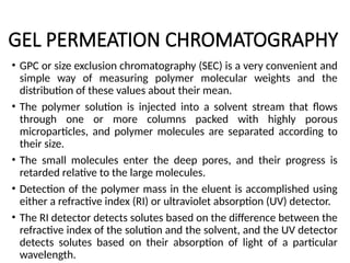 GEL PERMEATION CHROMATOGRAPHY
• GPC or size exclusion chromatography (SEC) is a very convenient and
simple way of measuring polymer molecular weights and the
distribution of these values about their mean.
• The polymer solution is injected into a solvent stream that flows
through one or more columns packed with highly porous
microparticles, and polymer molecules are separated according to
their size.
• The small molecules enter the deep pores, and their progress is
retarded relative to the large molecules.
• Detection of the polymer mass in the eluent is accomplished using
either a refractive index (RI) or ultraviolet absorption (UV) detector.
• The RI detector detects solutes based on the difference between the
refractive index of the solution and the solvent, and the UV detector
detects solutes based on their absorption of light of a particular
wavelength.
 